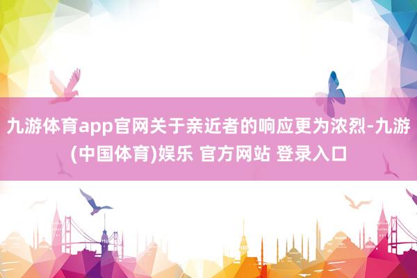 九游体育app官网关于亲近者的响应更为浓烈-九游(中国体育)娱乐 官方网站 登录入口