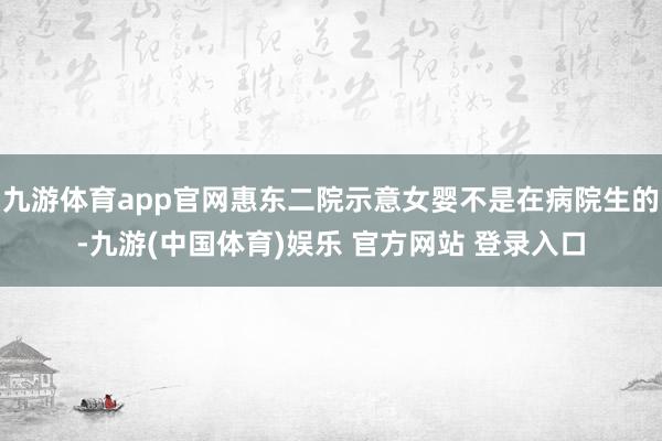 九游体育app官网惠东二院示意女婴不是在病院生的-九游(中国体育)娱乐 官方网站 登录入口