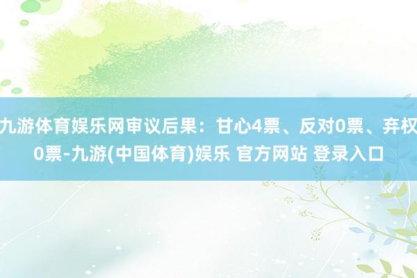 九游体育娱乐网审议后果：甘心4票、反对0票、弃权0票-九游(中国体育)娱乐 官方网站 登录入口