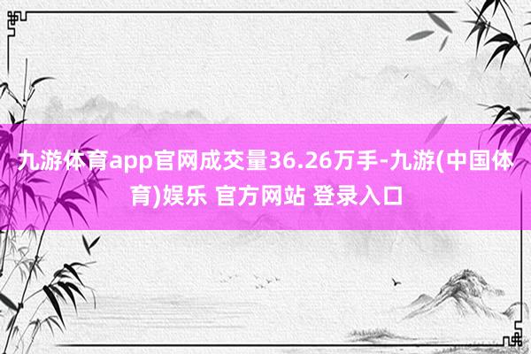 九游体育app官网成交量36.26万手-九游(中国体育)娱乐 官方网站 登录入口