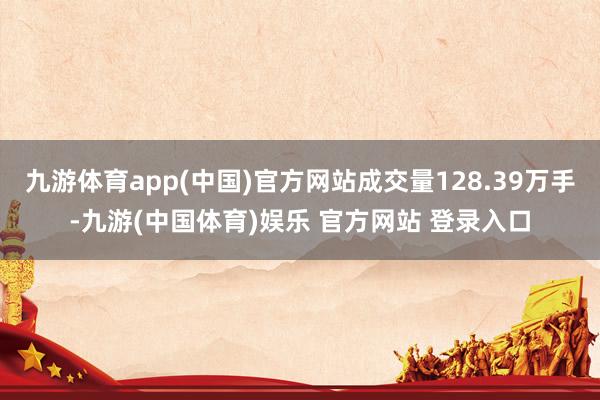 九游体育app(中国)官方网站成交量128.39万手-九游(中国体育)娱乐 官方网站 登录入口