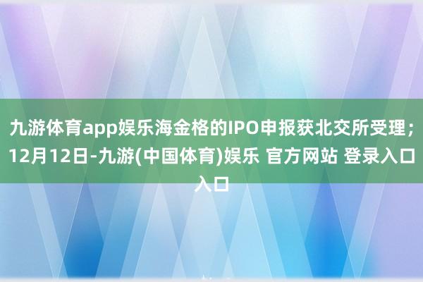 九游体育app娱乐海金格的IPO申报获北交所受理；12月12日-九游(中国体育)娱乐 官方网站 登录入口