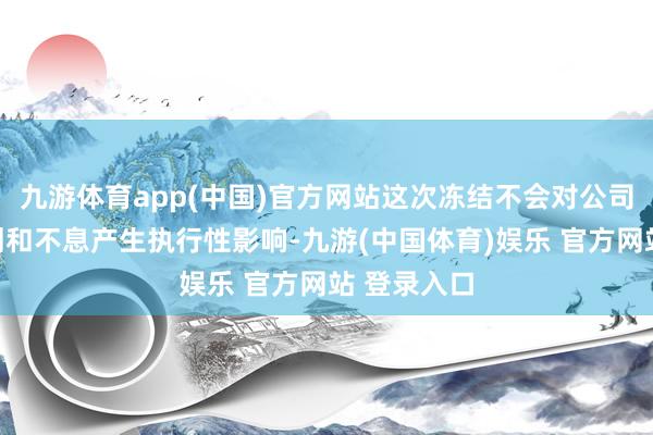 九游体育app(中国)官方网站这次冻结不会对公司的坐褥规划和不息产生执行性影响-九游(中国体育)娱乐 官方网站 登录入口