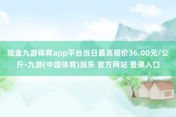 现金九游体育app平台当日最高报价36.00元/公斤-九游(中国体育)娱乐 官方网站 登录入口