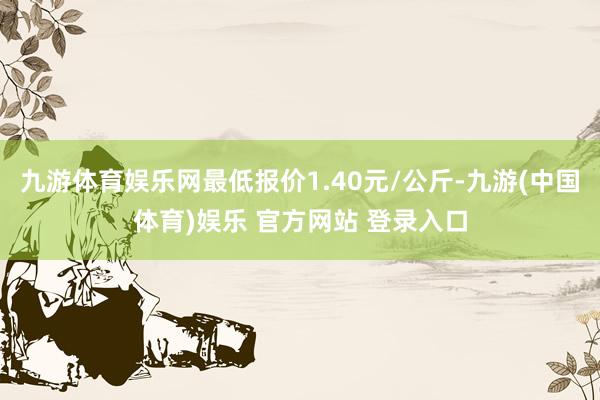 九游体育娱乐网最低报价1.40元/公斤-九游(中国体育)娱乐 官方网站 登录入口