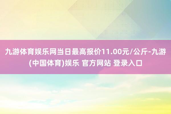 九游体育娱乐网当日最高报价11.00元/公斤-九游(中国体育)娱乐 官方网站 登录入口