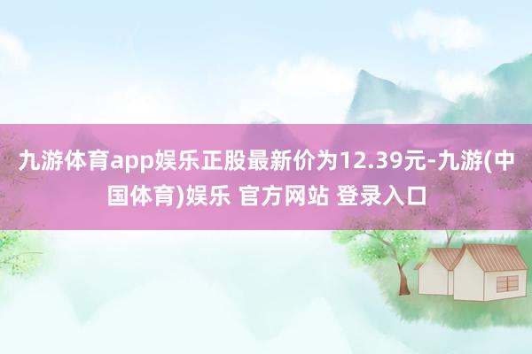 九游体育app娱乐正股最新价为12.39元-九游(中国体育)娱乐 官方网站 登录入口