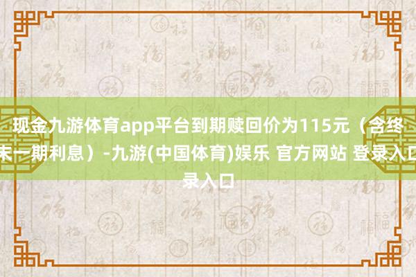 现金九游体育app平台到期赎回价为115元（含终末一期利息）-九游(中国体育)娱乐 官方网站 登录入口