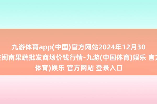 九游体育app(中国)官方网站2024年12月30日福建厦门同安闽南果蔬批发商场价钱行情-九游(中国体育)娱乐 官方网站 登录入口