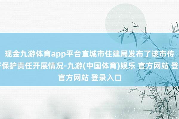 现金九游体育app平台宣城市住建局发布了该市传统屯子保护责任开展情况-九游(中国体育)娱乐 官方网站 登录入口