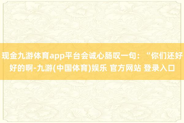 现金九游体育app平台会诚心肠叹一句：“你们还好好的啊-九游(中国体育)娱乐 官方网站 登录入口