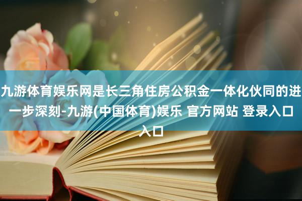 九游体育娱乐网是长三角住房公积金一体化伙同的进一步深刻-九游(中国体育)娱乐 官方网站 登录入口