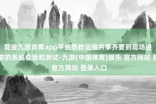 现金九游体育app平台悉数运维共事齐要到现场进行开市前的系统查验和测试-九游(中国体育)娱乐 官方网站 登录入口