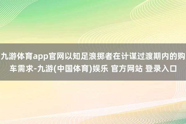 九游体育app官网以知足浪掷者在计谋过渡期内的购车需求-九游(中国体育)娱乐 官方网站 登录入口