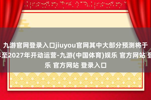 九游官网登录入口jiuyou官网其中大部分预测将于2026年至2027年开动运营-九游(中国体育)娱乐 官方网站 登录入口
