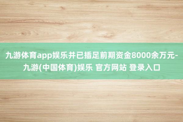 九游体育app娱乐并已插足前期资金8000余万元-九游(中国体育)娱乐 官方网站 登录入口