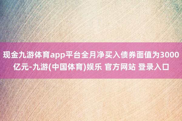 现金九游体育app平台全月净买入债券面值为3000亿元-九游(中国体育)娱乐 官方网站 登录入口