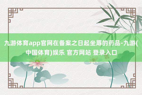 九游体育app官网在备案之日起坐蓐的药品-九游(中国体育)娱乐 官方网站 登录入口
