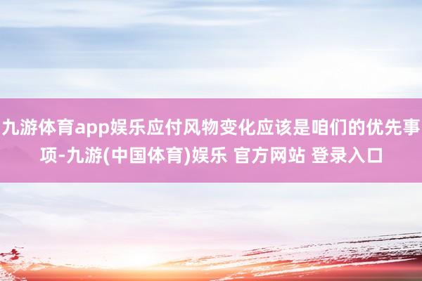 九游体育app娱乐应付风物变化应该是咱们的优先事项-九游(中国体育)娱乐 官方网站 登录入口