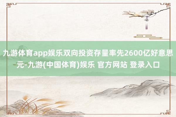 九游体育app娱乐双向投资存量率先2600亿好意思元-九游(中国体育)娱乐 官方网站 登录入口