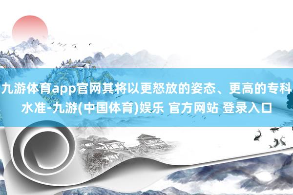 九游体育app官网其将以更怒放的姿态、更高的专科水准-九游(中国体育)娱乐 官方网站 登录入口