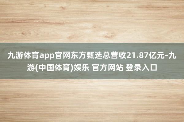 九游体育app官网东方甄选总营收21.87亿元-九游(中国体育)娱乐 官方网站 登录入口