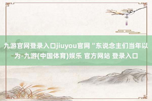 九游官网登录入口jiuyou官网“东说念主们当年以为-九游(中国体育)娱乐 官方网站 登录入口