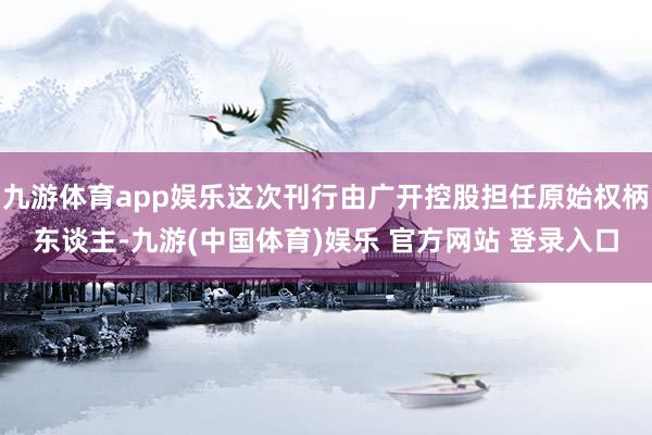 九游体育app娱乐这次刊行由广开控股担任原始权柄东谈主-九游(中国体育)娱乐 官方网站 登录入口