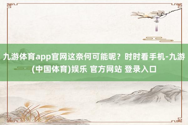 九游体育app官网这奈何可能呢？时时看手机-九游(中国体育)娱乐 官方网站 登录入口