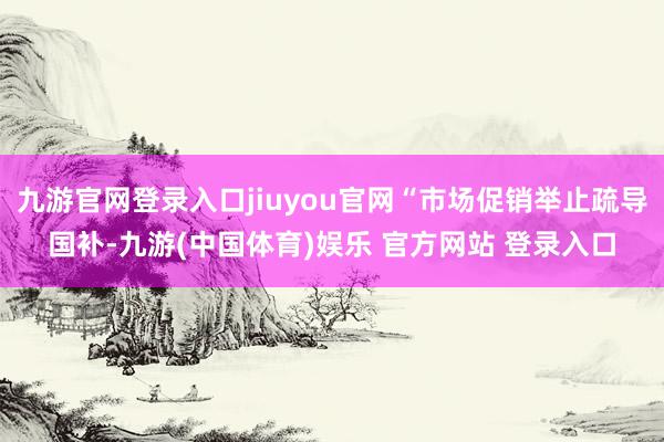 九游官网登录入口jiuyou官网“市场促销举止疏导国补-九游(中国体育)娱乐 官方网站 登录入口