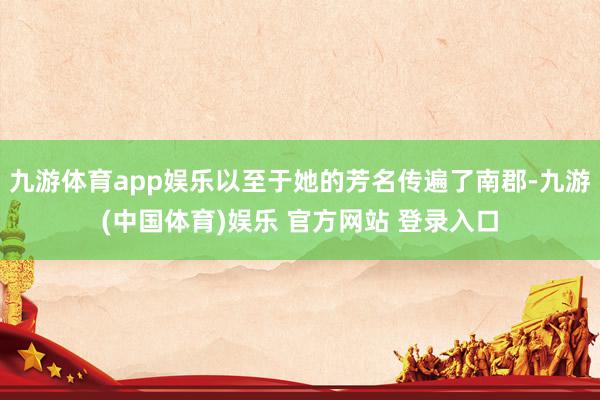 九游体育app娱乐以至于她的芳名传遍了南郡-九游(中国体育)娱乐 官方网站 登录入口