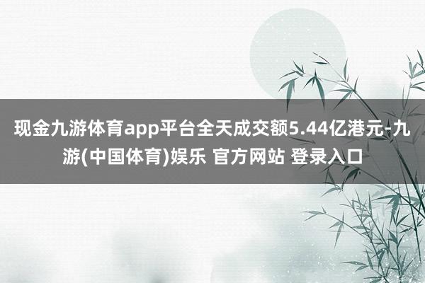 现金九游体育app平台全天成交额5.44亿港元-九游(中国体育)娱乐 官方网站 登录入口