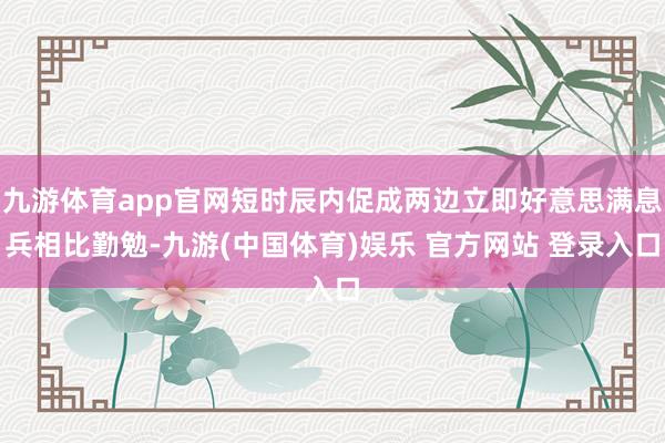 九游体育app官网短时辰内促成两边立即好意思满息兵相比勤勉-九游(中国体育)娱乐 官方网站 登录入口