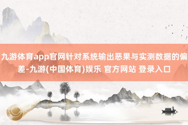 九游体育app官网针对系统输出恶果与实测数据的偏差-九游(中国体育)娱乐 官方网站 登录入口