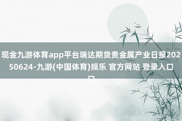 现金九游体育app平台瑞达期货贵金属产业日报20250624-九游(中国体育)娱乐 官方网站 登录入口