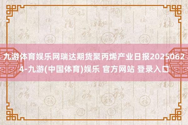 九游体育娱乐网瑞达期货聚丙烯产业日报20250624-九游(中国体育)娱乐 官方网站 登录入口