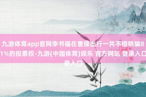 九游体育app官网李书福在曹操出行一共不错哄骗81%的投票权-九游(中国体育)娱乐 官方网站 登录入口