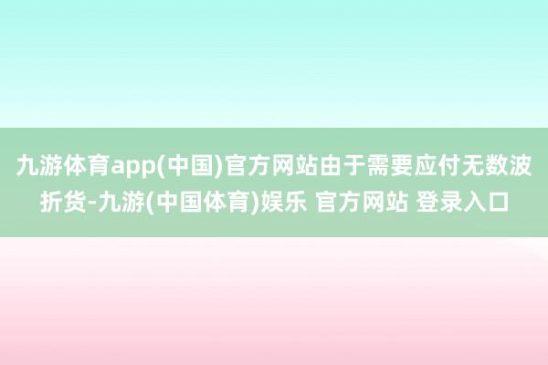 九游体育app(中国)官方网站由于需要应付无数波折货-九游(中国体育)娱乐 官方网站 登录入口