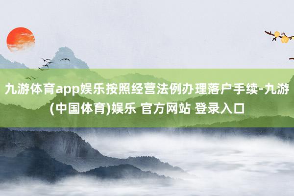 九游体育app娱乐按照经营法例办理落户手续-九游(中国体育)娱乐 官方网站 登录入口