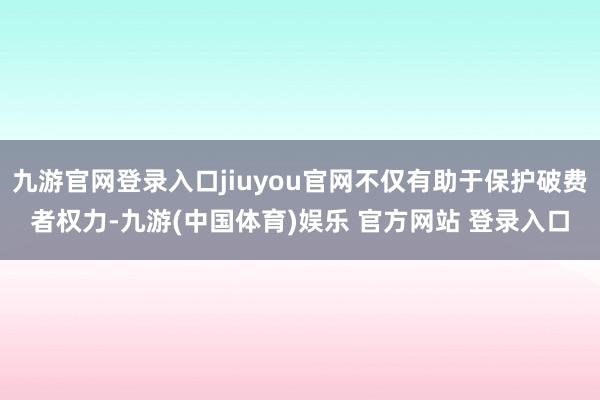 九游官网登录入口jiuyou官网不仅有助于保护破费者权力-九游(中国体育)娱乐 官方网站 登录入口