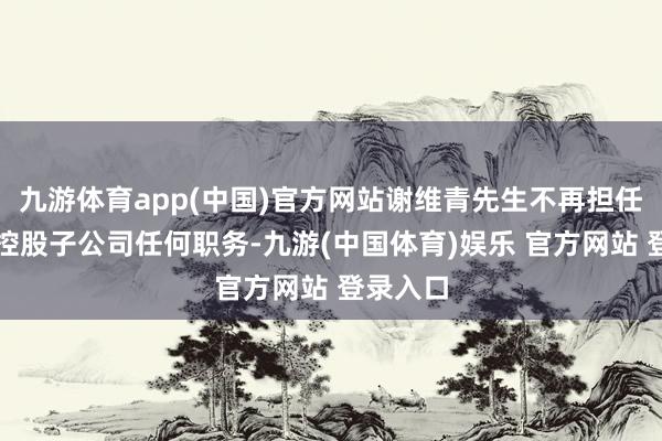 九游体育app(中国)官方网站谢维青先生不再担任公司及控股子公司任何职务-九游(中国体育)娱乐 官方网站 登录入口