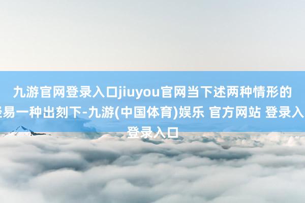 九游官网登录入口jiuyou官网当下述两种情形的轻易一种出刻下-九游(中国体育)娱乐 官方网站 登录入口