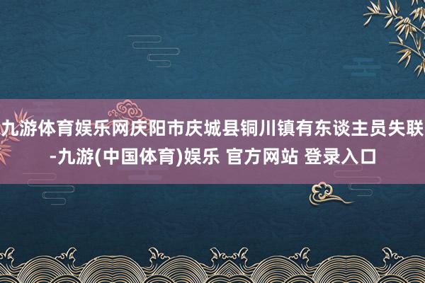 九游体育娱乐网庆阳市庆城县铜川镇有东谈主员失联-九游(中国体育)娱乐 官方网站 登录入口