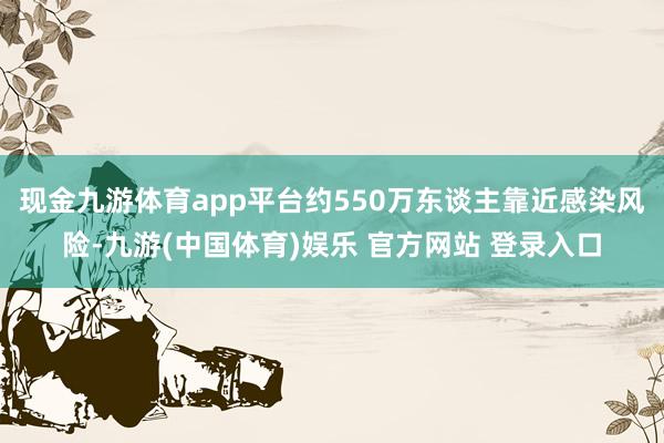 现金九游体育app平台约550万东谈主靠近感染风险-九游(中国体育)娱乐 官方网站 登录入口
