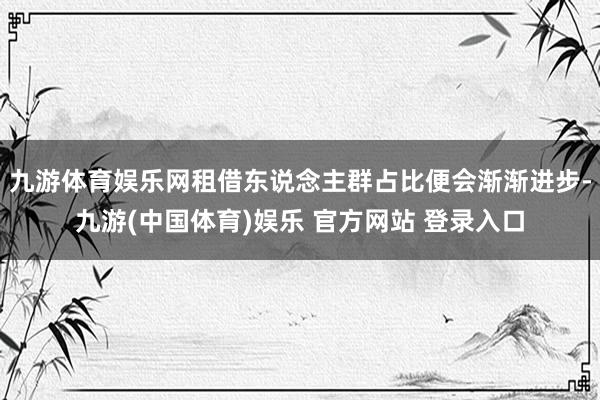 九游体育娱乐网租借东说念主群占比便会渐渐进步-九游(中国体育)娱乐 官方网站 登录入口