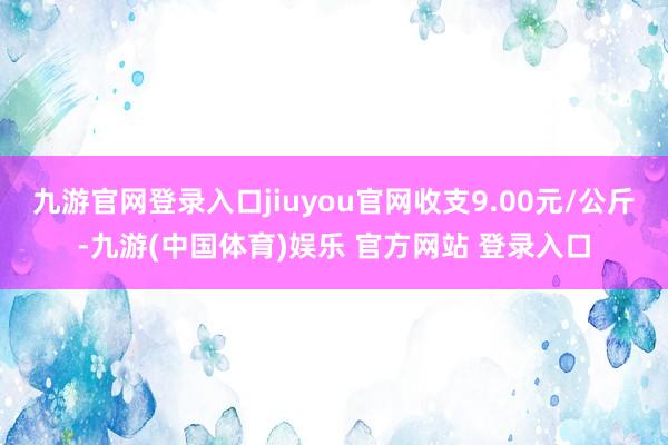 九游官网登录入口jiuyou官网收支9.00元/公斤-九游(中国体育)娱乐 官方网站 登录入口