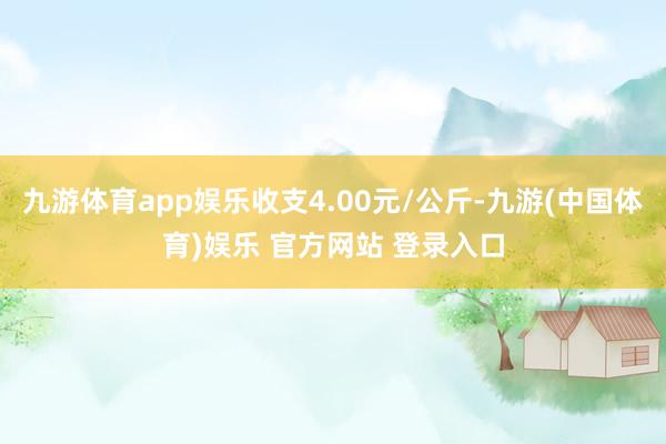 九游体育app娱乐收支4.00元/公斤-九游(中国体育)娱乐 官方网站 登录入口