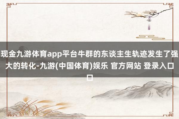现金九游体育app平台牛群的东谈主生轨迹发生了强大的转化-九游(中国体育)娱乐 官方网站 登录入口