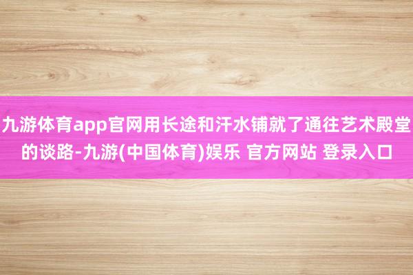 九游体育app官网用长途和汗水铺就了通往艺术殿堂的谈路-九游(中国体育)娱乐 官方网站 登录入口