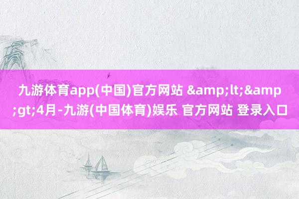九游体育app(中国)官方网站 &lt;&gt;4月-九游(中国体育)娱乐 官方网站 登录入口